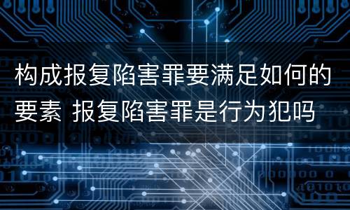 构成报复陷害罪要满足如何的要素 报复陷害罪是行为犯吗