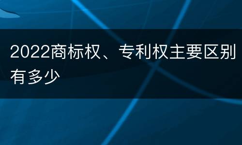 2022商标权、专利权主要区别有多少