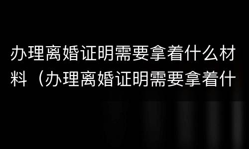 办理离婚证明需要拿着什么材料（办理离婚证明需要拿着什么材料去）