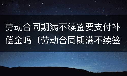 劳动合同期满不续签要支付补偿金吗（劳动合同期满不续签要支付补偿金吗合法吗）