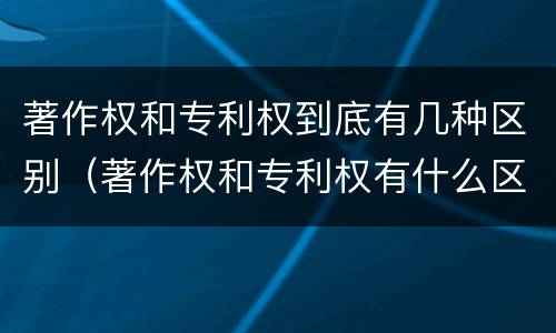 著作权和专利权到底有几种区别（著作权和专利权有什么区别）