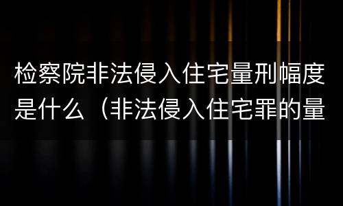 检察院非法侵入住宅量刑幅度是什么（非法侵入住宅罪的量刑幅度）