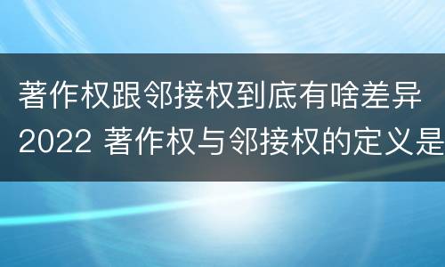 著作权跟邻接权到底有啥差异2022 著作权与邻接权的定义是什么