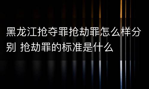 黑龙江抢夺罪抢劫罪怎么样分别 抢劫罪的标准是什么