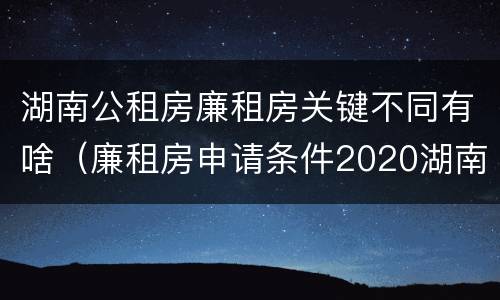 湖南公租房廉租房关键不同有啥（廉租房申请条件2020湖南）