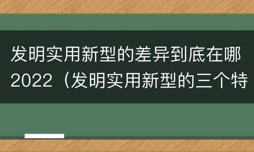 发明实用新型的差异到底在哪2022（发明实用新型的三个特点）