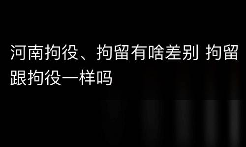 河南拘役、拘留有啥差别 拘留跟拘役一样吗