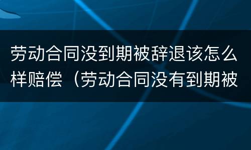 劳动合同没到期被辞退该怎么样赔偿（劳动合同没有到期被辞退应该怎么赔偿）