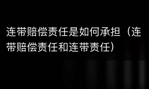 连带赔偿责任是如何承担（连带赔偿责任和连带责任）