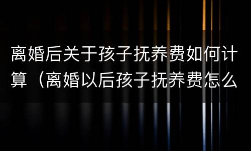 离婚后关于孩子抚养费如何计算（离婚以后孩子抚养费怎么算）