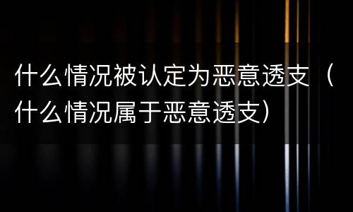 什么情况被认定为恶意透支（什么情况属于恶意透支）