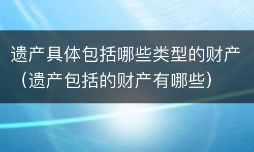 遗产具体包括哪些类型的财产（遗产包括的财产有哪些）