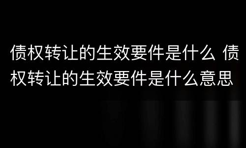 债权转让的生效要件是什么 债权转让的生效要件是什么意思