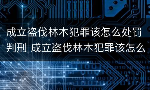 成立盗伐林木犯罪该怎么处罚判刑 成立盗伐林木犯罪该怎么处罚判刑案例