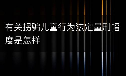 有关拐骗儿童行为法定量刑幅度是怎样