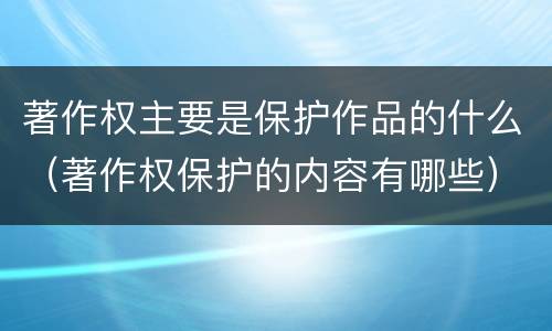 著作权主要是保护作品的什么（著作权保护的内容有哪些）