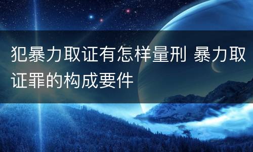 犯暴力取证有怎样量刑 暴力取证罪的构成要件