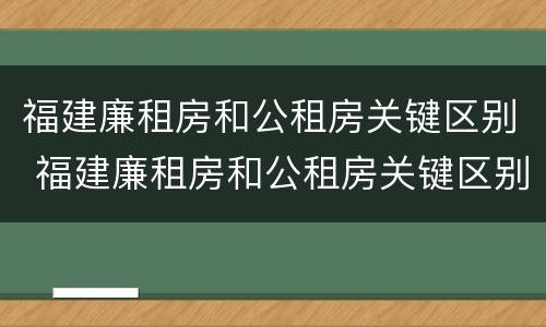 福建廉租房和公租房关键区别 福建廉租房和公租房关键区别在哪