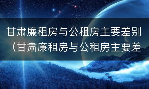 甘肃廉租房与公租房主要差别（甘肃廉租房与公租房主要差别是什么）