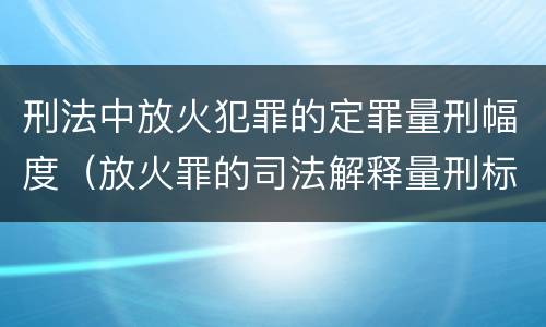 刑法中放火犯罪的定罪量刑幅度（放火罪的司法解释量刑标准）