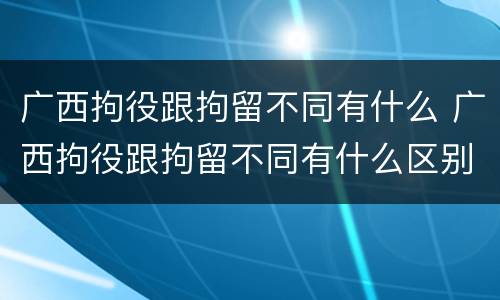 广西拘役跟拘留不同有什么 广西拘役跟拘留不同有什么区别