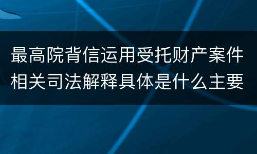 最高院背信运用受托财产案件相关司法解释具体是什么主要内容