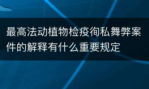 最高法动植物检疫徇私舞弊案件的解释有什么重要规定