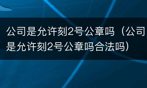 公司是允许刻2号公章吗（公司是允许刻2号公章吗合法吗）