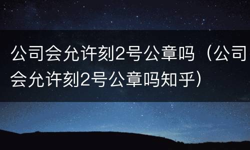 公司会允许刻2号公章吗（公司会允许刻2号公章吗知乎）