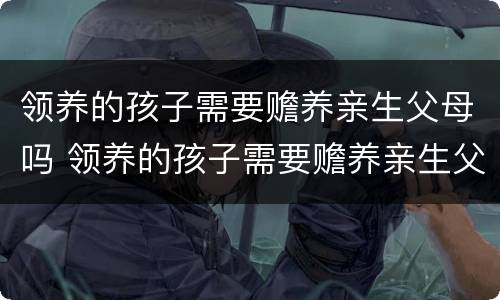 领养的孩子需要赡养亲生父母吗 领养的孩子需要赡养亲生父母吗知乎