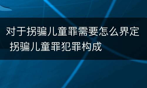 对于拐骗儿童罪需要怎么界定 拐骗儿童罪犯罪构成