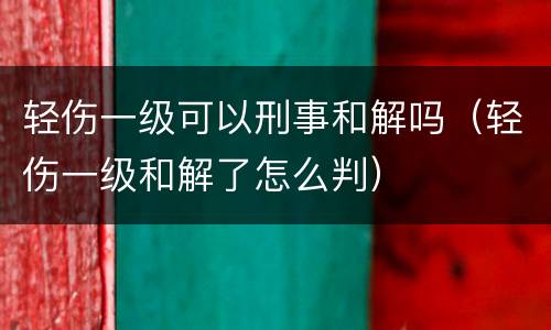 轻伤一级可以刑事和解吗（轻伤一级和解了怎么判）