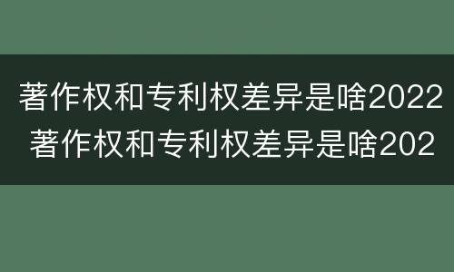 著作权和专利权差异是啥2022 著作权和专利权差异是啥2022年的