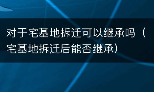 对于宅基地拆迁可以继承吗（宅基地拆迁后能否继承）