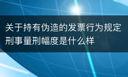 关于持有伪造的发票行为规定刑事量刑幅度是什么样