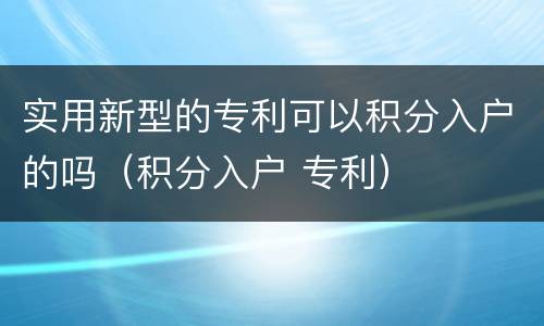 实用新型的专利可以积分入户的吗（积分入户 专利）