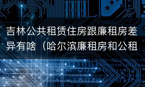 吉林公共租赁住房跟廉租房差异有啥（哈尔滨廉租房和公租房有什么区别）