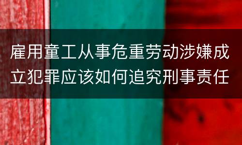 雇用童工从事危重劳动涉嫌成立犯罪应该如何追究刑事责任