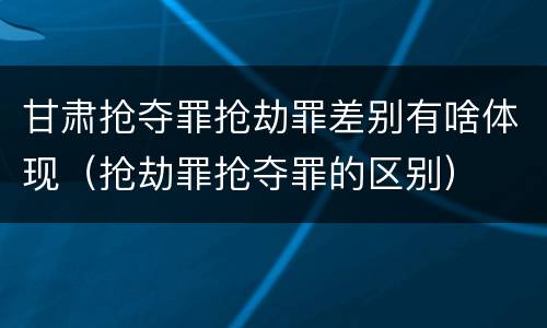 甘肃抢夺罪抢劫罪差别有啥体现（抢劫罪抢夺罪的区别）