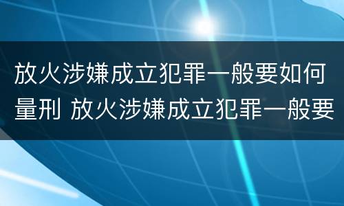 放火涉嫌成立犯罪一般要如何量刑 放火涉嫌成立犯罪一般要如何量刑呢