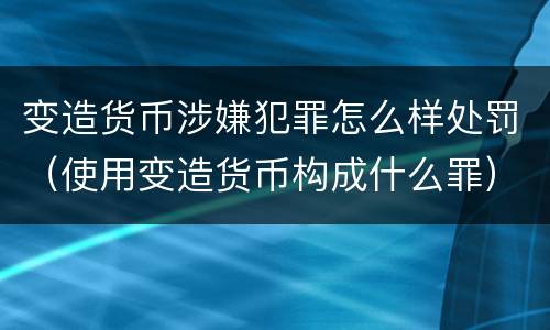 变造货币涉嫌犯罪怎么样处罚（使用变造货币构成什么罪）