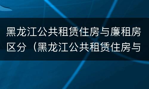 黑龙江公共租赁住房与廉租房区分（黑龙江公共租赁住房与廉租房区分吗）