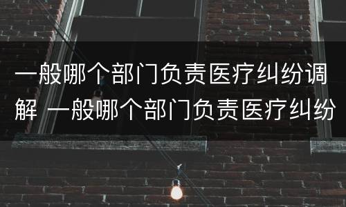 一般哪个部门负责医疗纠纷调解 一般哪个部门负责医疗纠纷调解的