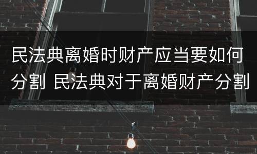 民法典离婚时财产应当要如何分割 民法典对于离婚财产分割