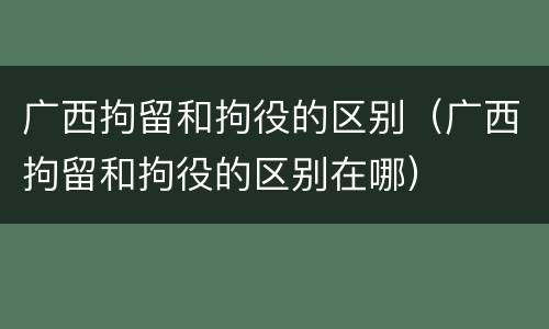 广西拘留和拘役的区别（广西拘留和拘役的区别在哪）