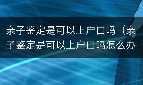 亲子鉴定是可以上户口吗（亲子鉴定是可以上户口吗怎么办）