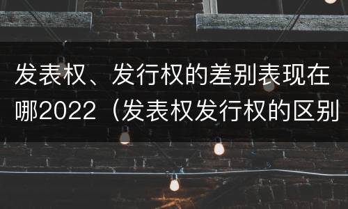 发表权、发行权的差别表现在哪2022（发表权发行权的区别）