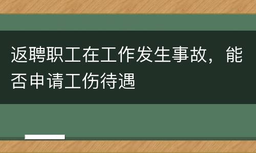 返聘职工在工作发生事故，能否申请工伤待遇