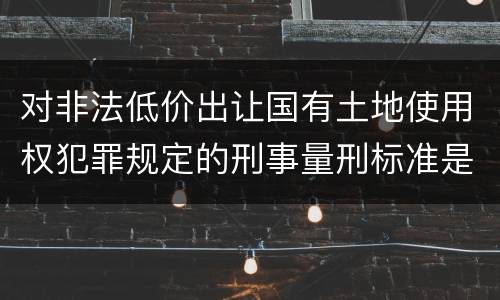 对非法低价出让国有土地使用权犯罪规定的刑事量刑标准是怎样的