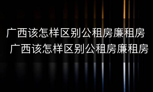 广西该怎样区别公租房廉租房 广西该怎样区别公租房廉租房呢